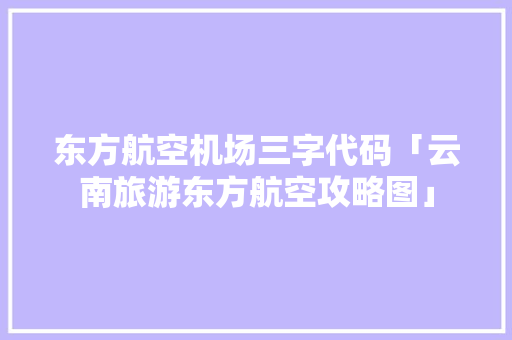 东方航空机场三字代码「云南旅游东方航空攻略图」 东方航空机场三字代码「云南旅游东方航空攻略图」 手机电脑