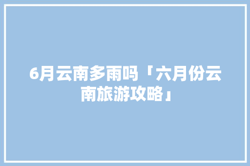 6月云南多雨吗「六月份云南旅游攻略」 6月云南多雨吗「六月份云南旅游攻略」 健康母婴