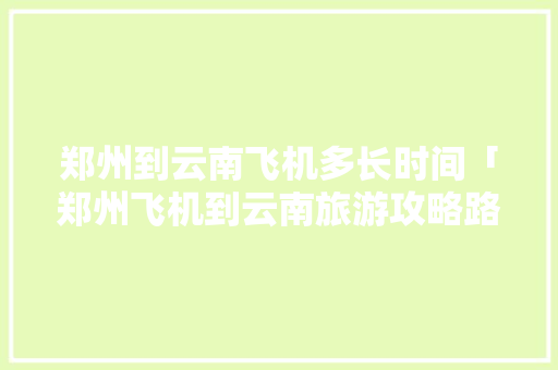 郑州到云南飞机多长时间「郑州飞机到云南旅游攻略路线」 郑州到云南飞机多长时间「郑州飞机到云南旅游攻略路线」 手机电脑