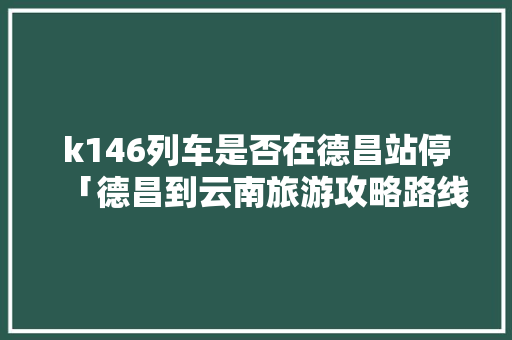 k146列车是否在德昌站停「德昌到云南旅游攻略路线」 k146列车是否在德昌站停「德昌到云南旅游攻略路线」 时尚穿搭