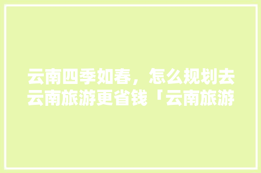 云南四季如春，怎么规划去云南旅游更省钱「云南旅游省钱的攻略有哪些」 云南四季如春，怎么规划去云南旅游更省钱「云南旅游省钱的攻略有哪些」 旅游攻略