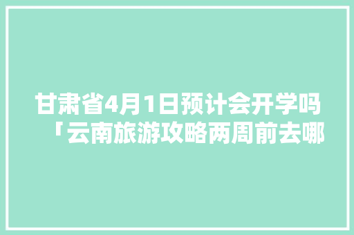 甘肃省4月1日预计会开学吗「云南旅游攻略两周前去哪里」 甘肃省4月1日预计会开学吗「云南旅游攻略两周前去哪里」 美食菜谱