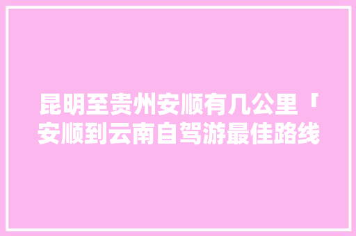 昆明至贵州安顺有几公里「安顺到云南自驾游最佳路线」 昆明至贵州安顺有几公里「安顺到云南自驾游最佳路线」 健康母婴