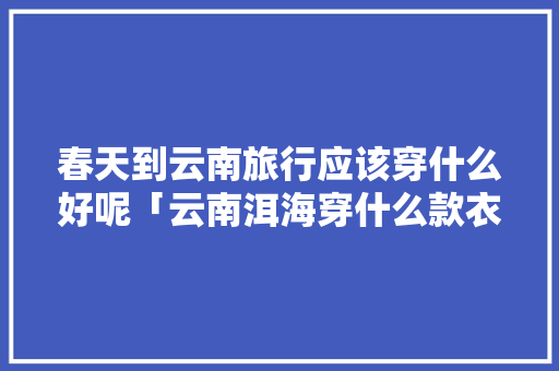 春天到云南旅行应该穿什么好呢「云南洱海穿什么款衣服拍照更美」 春天到云南旅行应该穿什么好呢「云南洱海穿什么款衣服拍照更美」 时尚穿搭