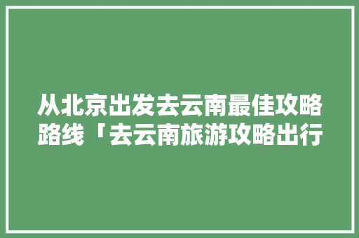 从北京出发去云南最佳攻略路线「去云南旅游攻略出行路线图」 从北京出发去云南最佳攻略路线「去云南旅游攻略出行路线图」 美食菜谱