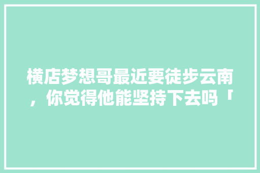 横店梦想哥最近要徒步云南，你觉得他能坚持下去吗「歌曲梦想云南」 横店梦想哥最近要徒步云南，你觉得他能坚持下去吗「歌曲梦想云南」 健康母婴