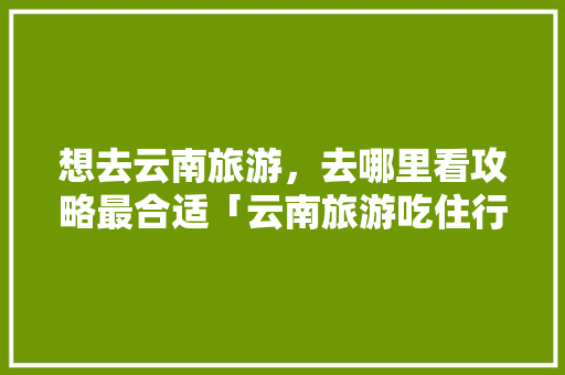 想去云南旅游，去哪里看攻略最合适「云南旅游吃住行攻略视频大全」 想去云南旅游，去哪里看攻略最合适「云南旅游吃住行攻略视频大全」 时尚穿搭
