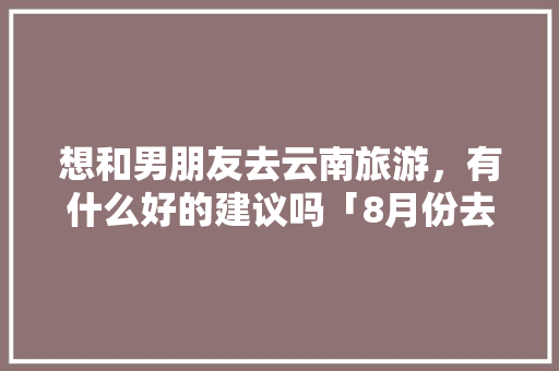 想和男朋友去云南旅游，有什么好的建议吗「8月份去云南旅游」 想和男朋友去云南旅游，有什么好的建议吗「8月份去云南旅游」 时尚穿搭