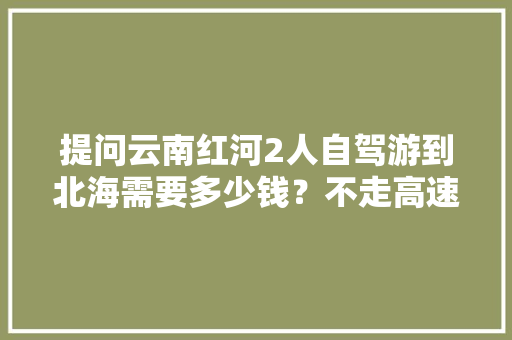 提问云南红河2人自驾游到北海需要多少钱？不走高速，求攻略「云南旅游红河州攻略路线图」 提问云南红河2人自驾游到北海需要多少钱？不走高速，求攻略「云南旅游红河州攻略路线图」 教育法律