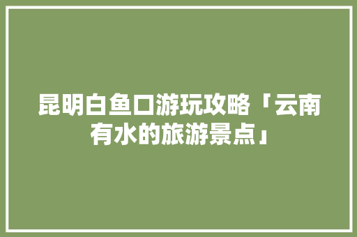 昆明白鱼口游玩攻略「云南有水的旅游景点」 昆明白鱼口游玩攻略「云南有水的旅游景点」 时尚穿搭