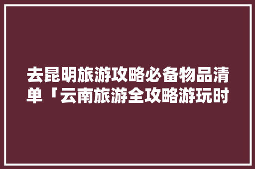 去昆明旅游攻略必备物品清单「云南旅游全攻略游玩时间多久」 去昆明旅游攻略必备物品清单「云南旅游全攻略游玩时间多久」 手机电脑
