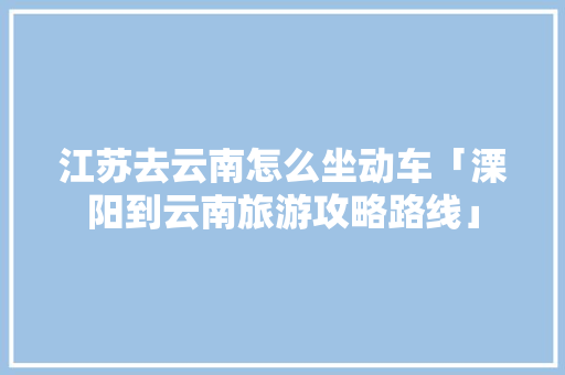 江苏去云南怎么坐动车「溧阳到云南旅游攻略路线」 江苏去云南怎么坐动车「溧阳到云南旅游攻略路线」 健康母婴