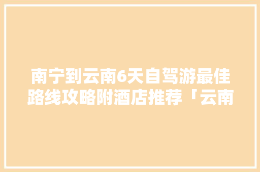 南宁到云南6天自驾游最佳路线攻略附酒店推荐「云南旅游交通攻略图片」 南宁到云南6天自驾游最佳路线攻略附酒店推荐「云南旅游交通攻略图片」 健康母婴