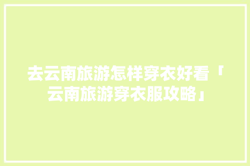 去云南旅游怎样穿衣好看「云南旅游穿衣服攻略」 去云南旅游怎样穿衣好看「云南旅游穿衣服攻略」 手机电脑