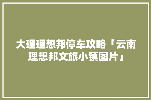 大理理想邦停车攻略「云南理想邦文旅小镇图片」 大理理想邦停车攻略「云南理想邦文旅小镇图片」 旅游攻略