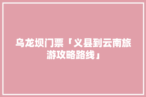 乌龙坝门票「义县到云南旅游攻略路线」 乌龙坝门票「义县到云南旅游攻略路线」 健康母婴