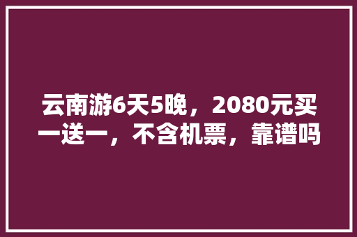 云南游6天5晚，2080元买一送一，不含机票，靠谱吗「云南旅游攻略本地参团游客」 云南游6天5晚，2080元买一送一，不含机票，靠谱吗「云南旅游攻略本地参团游客」 健康母婴
