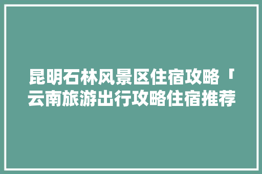 昆明石林风景区住宿攻略「云南旅游出行攻略住宿推荐」 昆明石林风景区住宿攻略「云南旅游出行攻略住宿推荐」 健康母婴