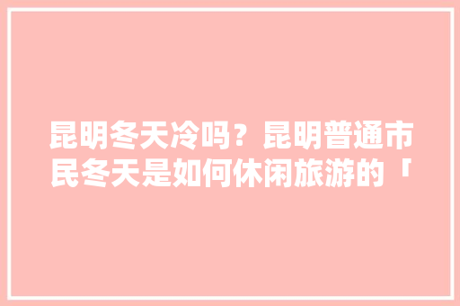 昆明冬天冷吗？昆明普通市民冬天是如何休闲旅游的「云南旅游攻略冬天学生可以去吗」 昆明冬天冷吗？昆明普通市民冬天是如何休闲旅游的「云南旅游攻略冬天学生可以去吗」 旅游攻略