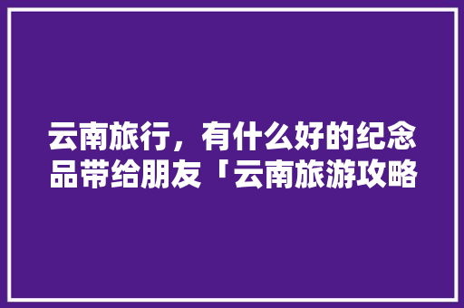 云南旅行，有什么好的纪念品带给朋友「云南旅游攻略店铺推荐图」 云南旅行，有什么好的纪念品带给朋友「云南旅游攻略店铺推荐图」 旅游攻略
