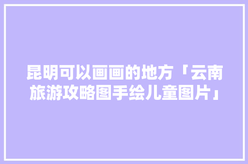 昆明可以画画的地方「云南旅游攻略图手绘儿童图片」 昆明可以画画的地方「云南旅游攻略图手绘儿童图片」 时尚穿搭