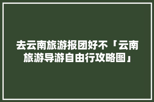 去云南旅游报团好不「云南旅游导游自由行攻略图」 去云南旅游报团好不「云南旅游导游自由行攻略图」 时尚穿搭
