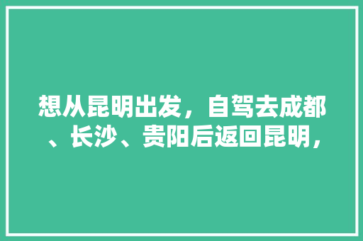想从昆明出发，自驾去成都、长沙、贵阳后返回昆明，应该怎样安排路线更好「芙蓉区去云南旅游攻略自驾路线」 想从昆明出发，自驾去成都、长沙、贵阳后返回昆明，应该怎样安排路线更好「芙蓉区去云南旅游攻略自驾路线」 健康母婴