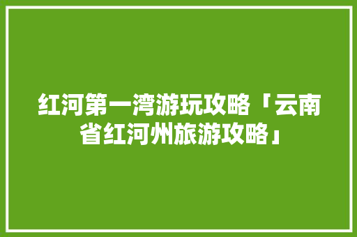 红河第一湾游玩攻略「云南省红河州旅游攻略」 红河第一湾游玩攻略「云南省红河州旅游攻略」 健康母婴
