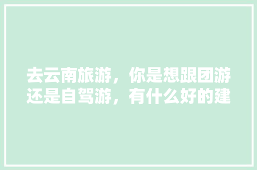 去云南旅游，你是想跟团游还是自驾游，有什么好的建议？你最想去的地方是哪里「云南旅游小团攻略大全图片」 去云南旅游，你是想跟团游还是自驾游，有什么好的建议？你最想去的地方是哪里「云南旅游小团攻略大全图片」 时尚穿搭