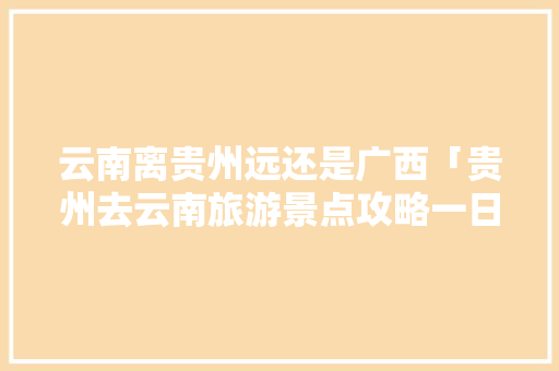 云南离贵州远还是广西「贵州去云南旅游景点攻略一日游」 云南离贵州远还是广西「贵州去云南旅游景点攻略一日游」 健康母婴