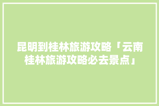 昆明到桂林旅游攻略「云南桂林旅游攻略必去景点」 昆明到桂林旅游攻略「云南桂林旅游攻略必去景点」 时尚穿搭