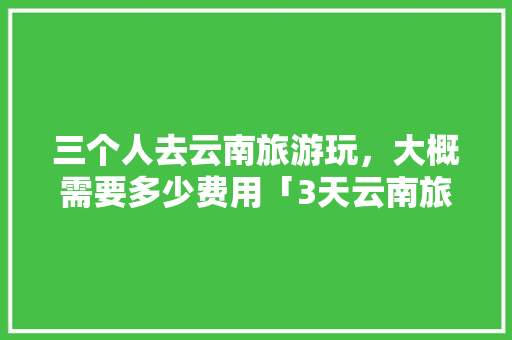 三个人去云南旅游玩，大概需要多少费用「3天云南旅游攻略大全视频」 三个人去云南旅游玩，大概需要多少费用「3天云南旅游攻略大全视频」 时尚穿搭