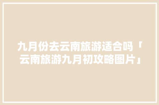 九月份去云南旅游适合吗「云南旅游九月初攻略图片」 九月份去云南旅游适合吗「云南旅游九月初攻略图片」 时尚穿搭