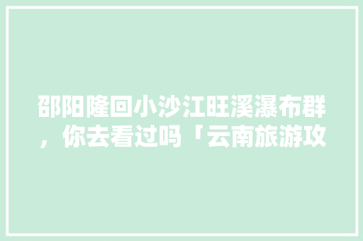 邵阳隆回小沙江旺溪瀑布群，你去看过吗「云南旅游攻略虎跳崖视频播放」 邵阳隆回小沙江旺溪瀑布群，你去看过吗「云南旅游攻略虎跳崖视频播放」 健康母婴
