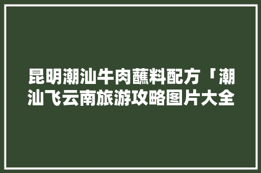 昆明潮汕牛肉蘸料配方「潮汕飞云南旅游攻略图片大全」 昆明潮汕牛肉蘸料配方「潮汕飞云南旅游攻略图片大全」 汽车常识