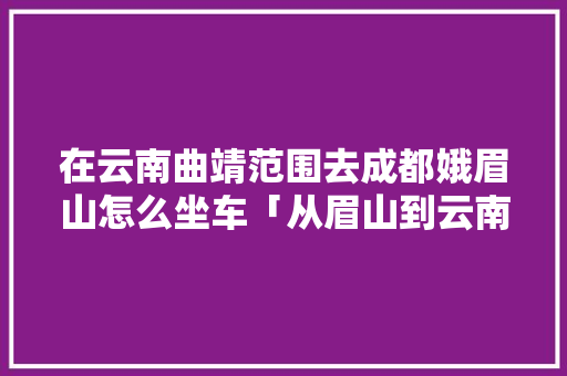 在云南曲靖范围去成都娥眉山怎么坐车「从眉山到云南旅游攻略路线」 在云南曲靖范围去成都娥眉山怎么坐车「从眉山到云南旅游攻略路线」 手机电脑