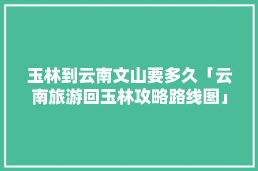 玉林到云南文山要多久「云南旅游回玉林攻略路线图」 玉林到云南文山要多久「云南旅游回玉林攻略路线图」 手机电脑