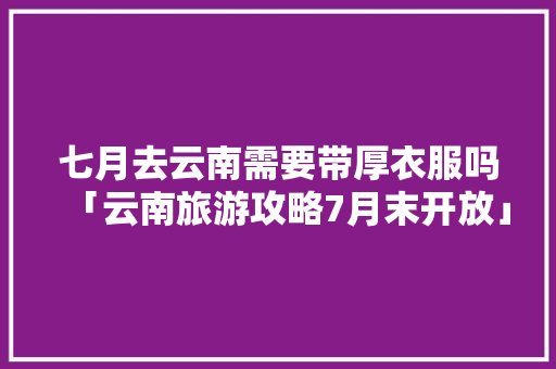 七月去云南需要带厚衣服吗「云南旅游攻略7月末开放」 七月去云南需要带厚衣服吗「云南旅游攻略7月末开放」 时尚穿搭