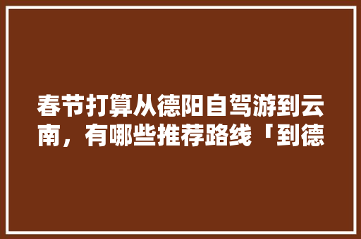春节打算从德阳自驾游到云南，有哪些推荐路线「到德阳去云南旅游攻略路线」 春节打算从德阳自驾游到云南，有哪些推荐路线「到德阳去云南旅游攻略路线」 健康母婴