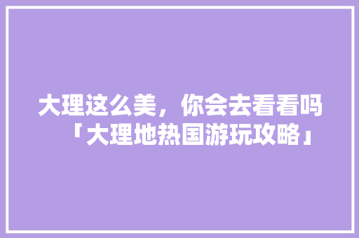 大理这么美，你会去看看吗「大理地热国游玩攻略」 大理这么美，你会去看看吗「大理地热国游玩攻略」 汽车常识