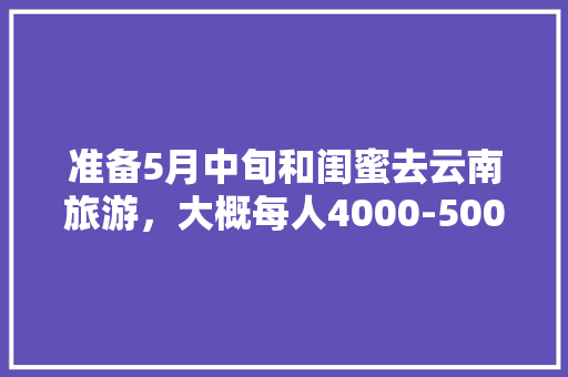 准备5月中旬和闺蜜去云南旅游，大概每人4000-5000块钱左右？能否给个合理的路线「关于闺蜜游云南的说说」 准备5月中旬和闺蜜去云南旅游，大概每人4000-5000块钱左右？能否给个合理的路线「关于闺蜜游云南的说说」 汽车常识