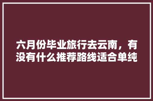 六月份毕业旅行去云南，有没有什么推荐路线适合单纯的学生党「云南旅游必去的景点学生」 六月份毕业旅行去云南，有没有什么推荐路线适合单纯的学生党「云南旅游必去的景点学生」 时尚穿搭