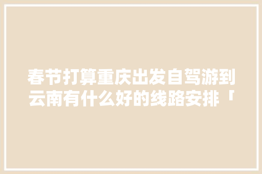 春节打算重庆出发自驾游到云南有什么好的线路安排「重庆到云南旅游攻略及花费」 春节打算重庆出发自驾游到云南有什么好的线路安排「重庆到云南旅游攻略及花费」 时尚穿搭