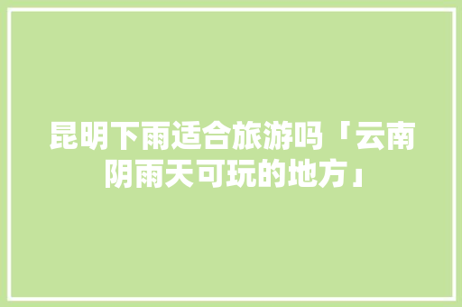 昆明下雨适合旅游吗「云南阴雨天可玩的地方」 昆明下雨适合旅游吗「云南阴雨天可玩的地方」 健康母婴