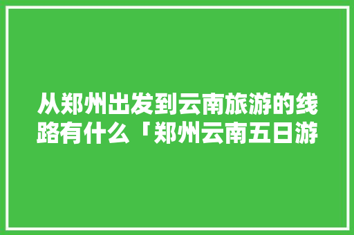 从郑州出发到云南旅游的线路有什么「郑州云南五日游」 从郑州出发到云南旅游的线路有什么「郑州云南五日游」 旅游攻略