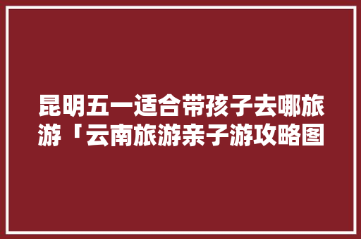 昆明五一适合带孩子去哪旅游「云南旅游亲子游攻略图片」 昆明五一适合带孩子去哪旅游「云南旅游亲子游攻略图片」 汽车常识