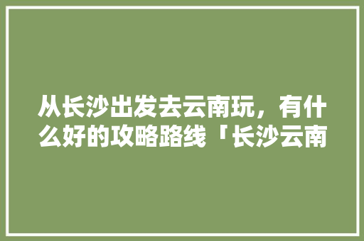从长沙出发去云南玩，有什么好的攻略路线「长沙云南自驾游最佳路线」 从长沙出发去云南玩，有什么好的攻略路线「长沙云南自驾游最佳路线」 汽车常识