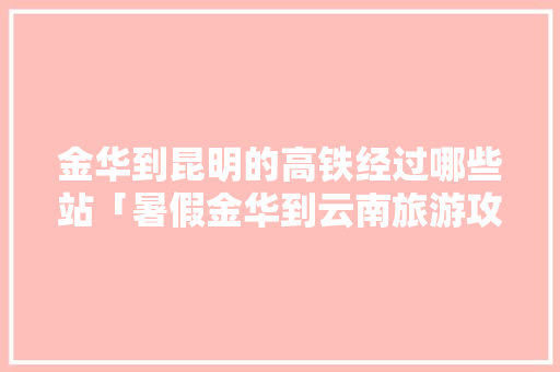 金华到昆明的高铁经过哪些站「暑假金华到云南旅游攻略路线」 金华到昆明的高铁经过哪些站「暑假金华到云南旅游攻略路线」 汽车常识