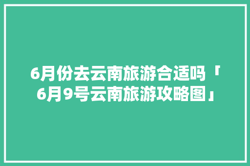 6月份去云南旅游合适吗「6月9号云南旅游攻略图」 6月份去云南旅游合适吗「6月9号云南旅游攻略图」 汽车常识