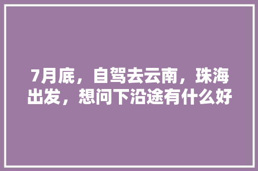 7月底，自驾去云南，珠海出发，想问下沿途有什么好的路线推荐，边走边玩的那种「珠海到云南旅游攻略10月份」 7月底，自驾去云南，珠海出发，想问下沿途有什么好的路线推荐，边走边玩的那种「珠海到云南旅游攻略10月份」 旅游攻略